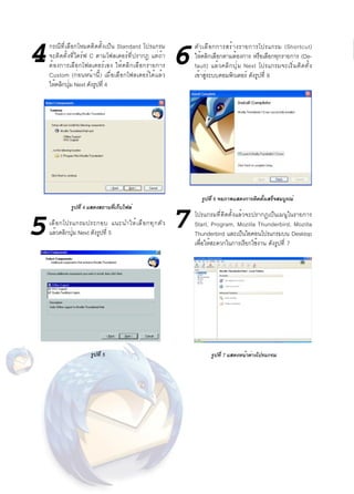 4      กรณีที่เลือกโหมดติดตั้งเป็น Standard โปรแกรม
            จะติดตั้งที่ไดร์ฟ C ตามโฟลเดอร์ที่ปรากฏ แต่ถ้า
            ต้ อ งการเลื อ กโฟลเดอร์ เ อง ให้ ค ลิ ก เลื อ กรายการ   6
                                                                         ตั ว เลื อ กการสร้ า งรายการโปรแกรม (Shortcut)
                                                                         ให้คลิกเลือกตามต้องการ หรือเลือกทุกรายการ (De-
                                                                         fault) แล้ ว คลิ ก ปุ ่ ม Next โปรแกรมจะเริ ่ ม ติ ด ตั ้ ง
            Custom (ก่อนหน้านี้) เมื่อเลือกโฟลเดอร์ได้แล้ว               เข้าสูระบบคอมพิวเตอร์ ดังรูปที่ 6
                                                                               ่
            ให้คลิกปุม Next ดังรูปที่ 4
                     ่




                                                                            รูปที่ 6 จอภาพแสดงการติดตั้งเสร็จสมบูรณ์


                                                                     7
                      รูปที่ 4 แสดงสถานที่เก็บไฟล์
                                                                         โปรแกรมที่ติดตั้งแล้วจะปรากฏเป็นเมนูในรายการ

     5      เลื อ กโปรแกรมประกอบ แนะนำให้ เ ลื อ กทุ ก ตั ว
            แล้วคลิกปุม Next ดังรูปที่ 5
                      ่
                                                                         Start, Program, Mozilla Thunderbird, Mozilla
                                                                         Thunderbird และเป็นไอคอนโปรแกรมบน Desktop
                                                                         เพื่อให้สะดวกในการเรียกใช้งาน ดังรูปที่ 7




                               รูปที่ 5                                          รูปที่ 7 แสดงหน้าต่างโปรแกรม




40   TechTrends: IT
 