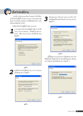 ตังค่าก่อนใช้งาน
     ้
       ก่อนใช้งานโปรแกรมจะต้องกำหนดค่าจำเป็นได้แก่
ค่าเกี่ยวกับบัญชีผู้ใช้ (E-Mail Account) ค่าควบคุมการรับ
ส่งเมล์, ค่าควบคุมการแสดงผล การสังพิมพ์เมล์ และ การเข้า
รหัส/ถอดรหัสเมล์ภาษาไทย
                                    ่                      3      เลื อ กรู ป แบบการรั บ เมล์ ส่ ว นมากจะเป็ น POP
                                                                  และข้อมูลเครื่องแม่ข่ายรับเมล์ (Incoming Server)
                                                                  ดังรูปที่ 10

   การตังค่าเกี่ยวกับบัญชีผู้ใช้ (E-Mail Account)
        ้


1
       การกำหนดค่าเกี่ยวกับบัญชีผู้ใช้ เลือกจากคำสั่ง
       Tools, Account Settings... แล้วคลิกปุม Add Ac-
                                            ่
       count... เลือก Email account แล้วคลิกปุ่ม Next
       ดังรูปที่ 8




                                                                                    รูปที่ 10
                                                                  ทังนีขอมูล Incoming Server จะต้องสอบถามจาก ISP
                                                                    ้ ้้
                                                           หรือผู้ให้บริการอีเมล์ ไม่สามารถระบุได้ด้วยตนเอง เมื่อระบุ
                                                           รายการดังกล่าวแล้วก็คลิกปุ่ม Next ดังรูปที่ 11


                         รูปที่ 8


2      ระบุชื่อเจ้าของบัญชีอีเมล์ และ Email Address
       แล้วคลิกปุม Next ดังรูปที่ 9
                  ่




                                                                                    รูปที่ 11



                         รูปที่ 9



                                                                                                      สิงหาคม 2548      41
 