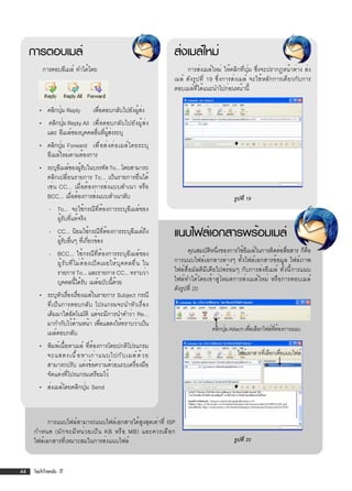 การตอบเมล์                                                            ส่งเมล์ใหม่
         การตอบอีเมล์ ทำได้โดย                                                  การส่งเมล์ใหม่ ให้คลิกที่ปุ่ม ซึ่งจะปรากฏหน้าต่าง ส่ง
                                                                           เมล์ ดังรูปที่ 19 ซึ่งการส่งเมล์ จะใช้หลักการเดียวกับการ
                                                                           ตอบเมล์ที่ได้แนะนำไปก่อนหน้านี้

       • คลิกปุม Reply
               ่                      เพื่อตอบกลับไปยังผู้ส่ง
       • คลิกปุม Reply All เพื่อตอบกลับไปยังผู้ส่ง
               ่
         และ อีเมล์ของบุคคลอื่นที่ผู้ส่งระบุ
       • คลิกปุม Forward เพื ่ อ ส่ ง ต่ อ เมล์ โ ดยระบุ
                ่
         อีเมล์ใหม่ตามต้องการ
       • ระบุอเี มล์ของผูรบในบรรทัด To... โดยสามารถ
                         ้ั
         คลิกเปลี่ยนรายการ To... เป็นรายการอื่นได้
         เช่น CC... เมื่อต้องการส่งแบบสำเนา หรือ
         BCC... เมือต้องการส่งแบบสำเนาลับ
                     ่                                                                              รูปที่ 19
            - To... จะใช้กรณีที่ต้องการระบุอีเมล์ของ
              ผู้รับที่แท้จริง
            - CC... นิยมใช้กรณีที่ต้องการระบุอีเมล์ถึง
              ผูรบอืนๆ ทีเกียวข้อง
                ้ั ่ ่ ่
                                                                           แนบไฟล์เอกสารพร้อมเมล์
            - BCC... ใช้กรณีที่ต้องการระบุอีเมล์ของ                              คุณสมบัตหนึงของการใช้อเมล์ในการติดต่อสือสาร ก็คอ
                                                                                           ิ ่           ี                 ่       ื
              ผู ้ ร ั บ ที ่ ไ ม่ ต ้ อ งเปิ ด เผยให้ บ ุ ค คลอื ่ น ใน   การแนบไฟล์เอกสารต่างๆ ทั้งไฟล์เอกสารข้อมูล ไฟล์ภาพ
              รายการ To... และรายการ CC... ทราบว่า                         ไฟล์สื่อมัลติมีเดียไปพร้อมๆ กับการส่งอีเมล์ ทั้งนี้การแนบ
              บุคคลนี้ได้รับ เมล์ฉบับนี้ด้วย                               ไฟล์ทำได้โดยเข้าสู่โหมดการส่งเมล์ใหม่ หรือการตอบเมล์
                                                                           ดังรูปที่ 20
       • ระบุหวเรืองเรืองเมล์ในรายการ Subject กรณี
                ั ่ ่
         ที่เป็นการตอบกลับ โปรแกรมจะนำหัวเรื่อง
         เดิมมาใส่อัตโนมัติ แต่จะมีการนำคำว่า Re...
         มากำกับไว้ดานหน้า เพือแสดงให้ทราบว่าเป็น
                     ้          ่
                                                                                           คลิกปุม Attach เพือเลือกไฟล์ทตองการแนบ
                                                                                                 ่          ่           ่ี ้
         เมล์ตอบกลับ
       • พิมพ์เนื้อหาเมล์ ที่ต้องการโดยปกติโปรแกรม
         จะแสดงเนื ้ อ หาเก่ า แนบไปกั บ เมล์ ด ้ ว ย                                                ไฟล์เอกสารทีเ่ ลือกเพือแนบไฟล์
                                                                                                                           ่
         สามารถปรับ แต่งข้อความด้วยแถบเครื่องมือ
         จัดแต่งที่โปรแกรมเตรียมไว้
       • ส่งเมล์โดยคลิกปุ่ม Send



           การแนบไฟล์สามารถแนบไฟล์เอกสารได้สูงสุดเท่าที่ ISP
     กำหนด (มั ก จะมี ห น่ ว ยเป็ น KB หรื อ MB) และควรเลื อ ก
     ไฟล์เอกสารที่เหมาะสมในการส่งแนบไฟล์                                                            รูปที่ 20



44   TechTrends: IT
 