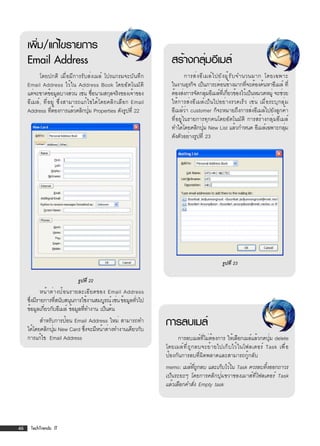 เพิม/แก้ไขรายการ
        ่
     Email Address                                               สร้างกลุมอีเมล์
                                                                        ่
           โดยปกติ เมื่อมีการรับส่งเมล์ โปรแกรมจะบันทึก                  การส่ ง อี เ มล์ ไ ปยั ง ผู ้ ร ั บ จำนวนมาก โดยเฉพาะ
     Email Address ไว้ใน Address Book โดยอัตโนมัต ิ              ในงานธุรกิจ เป็นภาระค่อนข้างมากทีจะต้องค้นหาอีเมล์ ที่
                                                                                                                ่
     แต่จะขาดข้อมูลบางส่วน เช่น ชื่อนามสกุลจริงของเจ้าของ        ต้องส่งการจัดกลุมอีเมล์ทเี่ กียวข้องไว้เป็นหมวดหมู่ จะช่วย
                                                                                      ่            ่
     อีเมล์, ที่อยู่ ซึ่งสามารถแก้ไขได้โดยคลิกเลือก Email        ให้การส่งอีเมล์เป็นไปอย่างรวดเร็ว เช่น เมื่อระบุกลุ่ม
     Address ทีตองการแล้วคลิกปุม Properties ดังรูปที่ 22
                 ่ ้               ่                             อีเมล์ว่า customer ก็จะหมายถึงการส่งอีเมล์ไปยังลูกค้า
                                                                 ที่อยู่ในรายการทุกคนโดยอัตโนมัติ การสร้างกลุ่มอีเมล์
                                                                 ทำได้โดยคลิกปุม New List แล้วกำหนด อีเมล์เฉพาะกลุม
                                                                                    ่                                        ่
                                                                 ดังตัวอย่างรูปที่ 23




                                                                                            รูปที่ 23

                            รูปที่ 22
            หน้ า ต่ า งป้ อ นรายละเอี ย ดของ Email Address
     ซึงมีรายการทีสนับสนุนการใช้งานสมบูรณ์ เช่น ข้อมูลทัวไป
       ่             ่                                  ่
     ข้อมูลเกียวกับอีเมล์ ข้อมูลทีทำงาน เป็นต้น
              ่                    ่
           สำหรับการป้อน Email Address ใหม่ สามารถทำ
     ได้โดยคลิกปุม New Card ซึงจะมีหน้าต่างทำงานเดียวกับ
                 ่           ่
                                                              การลบเมล์
     การแก้ไข Email Address                                         การลบเมล์ที่ไม่ต้องการ ให้เลือกเมล์แล้วกดปุ่ม delete
                                                              โดยเมล์ ท ี ่ ถ ู ก ลบจะย้ า ยไปเก็ บ ไว้ ใ นโฟลเดอร์ Task เพื ่ อ
                                                              ป้องกันการลบที่ผิดพลาดและสามารถกู้กลับ
                                                              memo: เมล์ทถกลบ และเก็บไว้ใน Task ควรลบทิงออกถาวร
                                                                             ่ี ู                       ้
                                                              เป็นระยะๆ โดยการคลิกปุ่มขวาของเมาส์ที่โฟลเดอร์ Task
                                                              แล้วเลือกคำสัง Empty task
                                                                           ่




46    TechTrends: IT
 