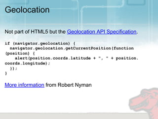 Geolocation

Not part of HTML5 but the Geolocation API Specification.

if (navigator.geolocation) {
  navigator.geolocation.getCurrentPosition(function
(position) {
    alert(position.coords.latitude + ", " + position.
coords.longitude);
  });
}

More information from Robert Nyman
 