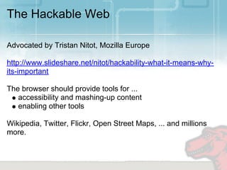 The Hackable Web

Advocated by Tristan Nitot, Mozilla Europe

http://www.slideshare.net/nitot/hackability-what-it-means-why-
its-important

The browser should provide tools for ...
   accessibility and mashing-up content
   enabling other tools

Wikipedia, Twitter, Flickr, Open Street Maps, ... and millions
more.
 