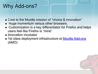 Why Add-ons?

 Core to the Mozilla mission of “choice & innovation”
  Huge momentum versus other browsers.
  Customization is a key differentiator for Firefox and helps
 users feel like Firefox is “mine”
 Innovation incubator
 1st class deployment infrastructure at Mozilla Add-ons
 (AMO)
 