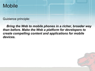 Mobile

Guidance principle:

  Bring the Web to mobile phones in a richer, broader way
than before. Make the Web a platform for developers to
create compelling content and applications for mobile
devices.
 