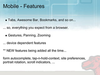 Mobile - Features

   Tabs, Awesome Bar, Bookmarks, and so on...

... so, everything you expect from a browser.

   Gestures, Panning, Zooming

... device dependent features

** NEW features being added all the time...

form autocomplete, tap-n-hold-context, site preferences,
portrait rotation, scroll indicators, ...
 