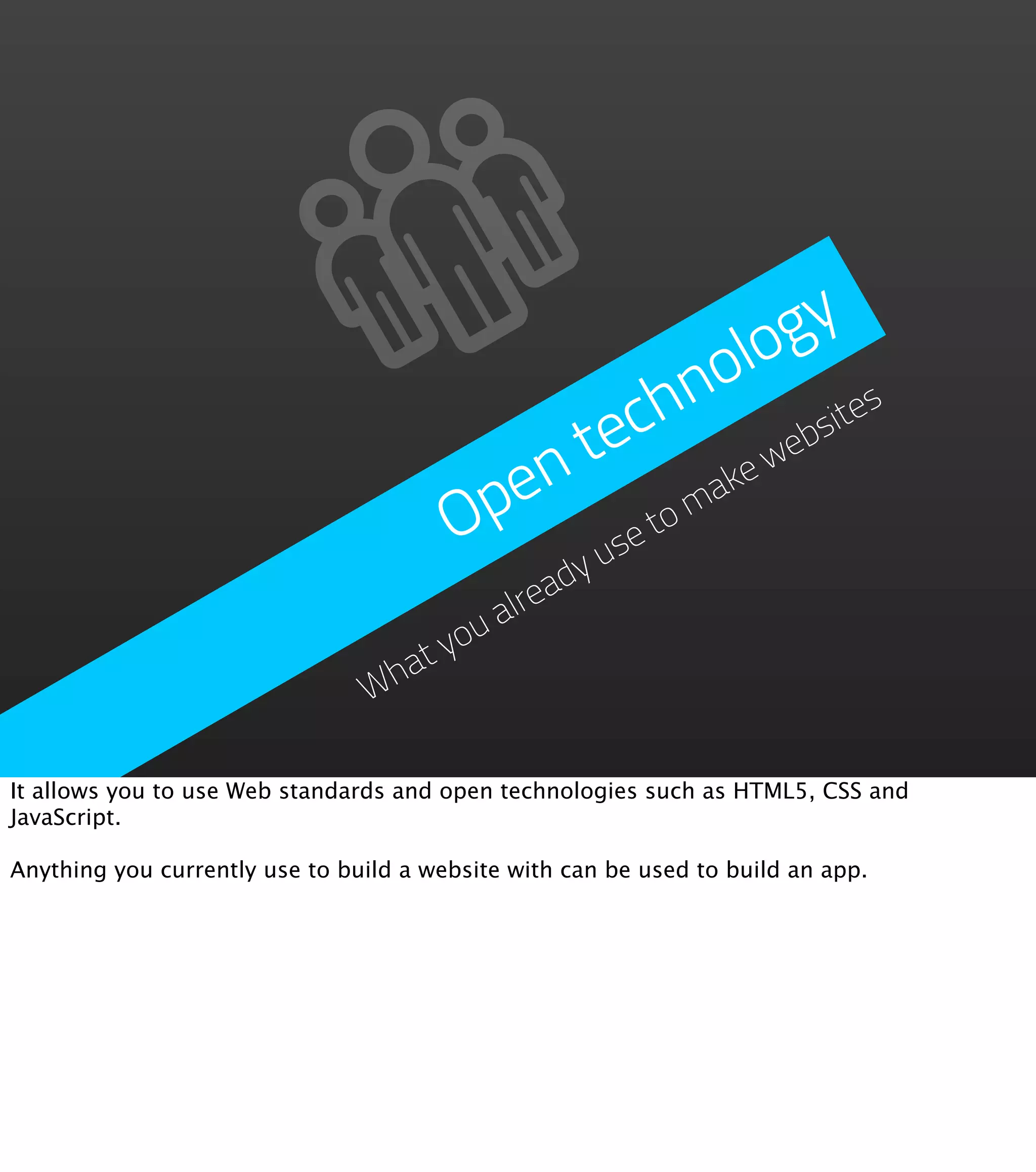 g  y
                                                      o lo
                                                 ch n           es
                                              e              sit
                                           n t         ew
                                                           eb
                                         pe        om
                                                     ak
                                        O     us
                                                et
                                           eady
                                        alr
                                     ou
                                   ty
                                Wha


It allows you to use Web standards and open technologies such as HTML5, CSS and
JavaScript.

Anything you currently use to build a website with can be used to build an app.
 