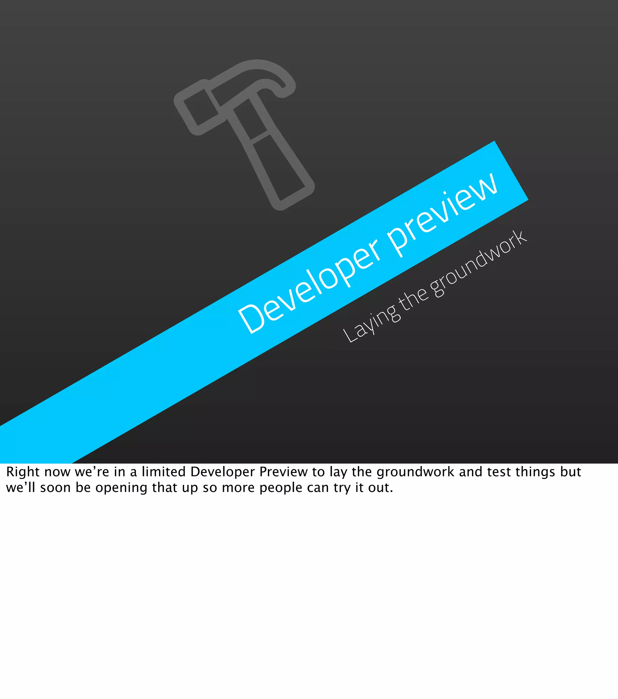ie w
                                                    rev
                                               r p          wo
                                                              rk
                                           p e            nd
                                       velo        theg
                                                       rou

                                     De      aying
                                            L




Right now we’re in a limited Developer Preview to lay the groundwork and test things but
we’ll soon be opening that up so more people can try it out.
 