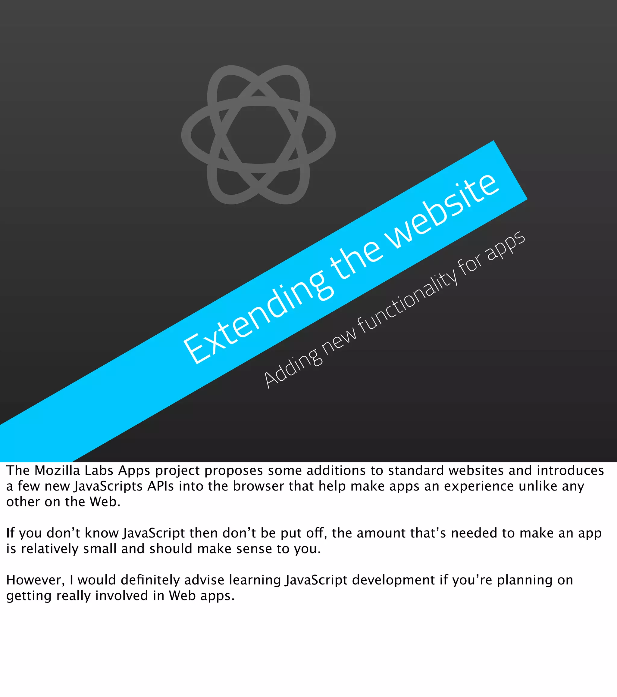 s ite
                                                  e b
                                            e  w             ap
                                                               ps
                                         th              for
                                    in g         on
                                                   ality
                                nd         fun
                                              cti

                            Exte g new
                                  ddin
                                        A


The Mozilla Labs Apps project proposes some additions to standard websites and introduces
a few new JavaScripts APIs into the browser that help make apps an experience unlike any
other on the Web.

If you don’t know JavaScript then don’t be put off, the amount that’s needed to make an app
is relatively small and should make sense to you.

However, I would deﬁnitely advise learning JavaScript development if you’re planning on
getting really involved in Web apps.
 