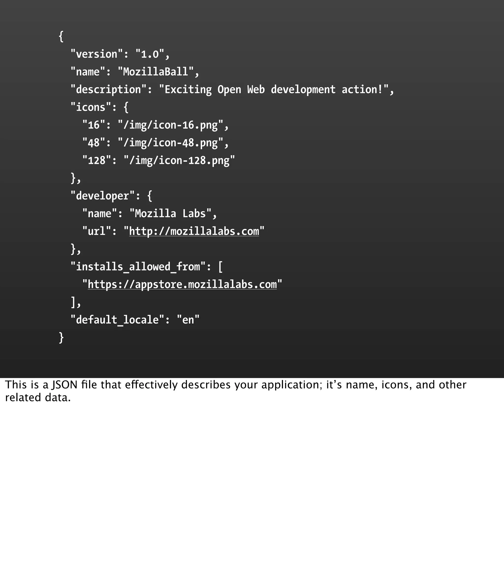 {
              "version": "1.0",
              "name": "MozillaBall",
              "description": "Exciting Open Web development action!",
              "icons": {
                 "16": "/img/icon-16.png",
                 "48": "/img/icon-48.png",
                 "128": "/img/icon-128.png"
              },
              "developer": {
                 "name": "Mozilla Labs",
                 "url": "http://mozillalabs.com"
              },
              "installs_allowed_from": [
                 "https://appstore.mozillalabs.com"
              ],
              "default_locale": "en"
          }


This is a JSON ﬁle that effectively describes your application; it’s name, icons, and other
related data.
 