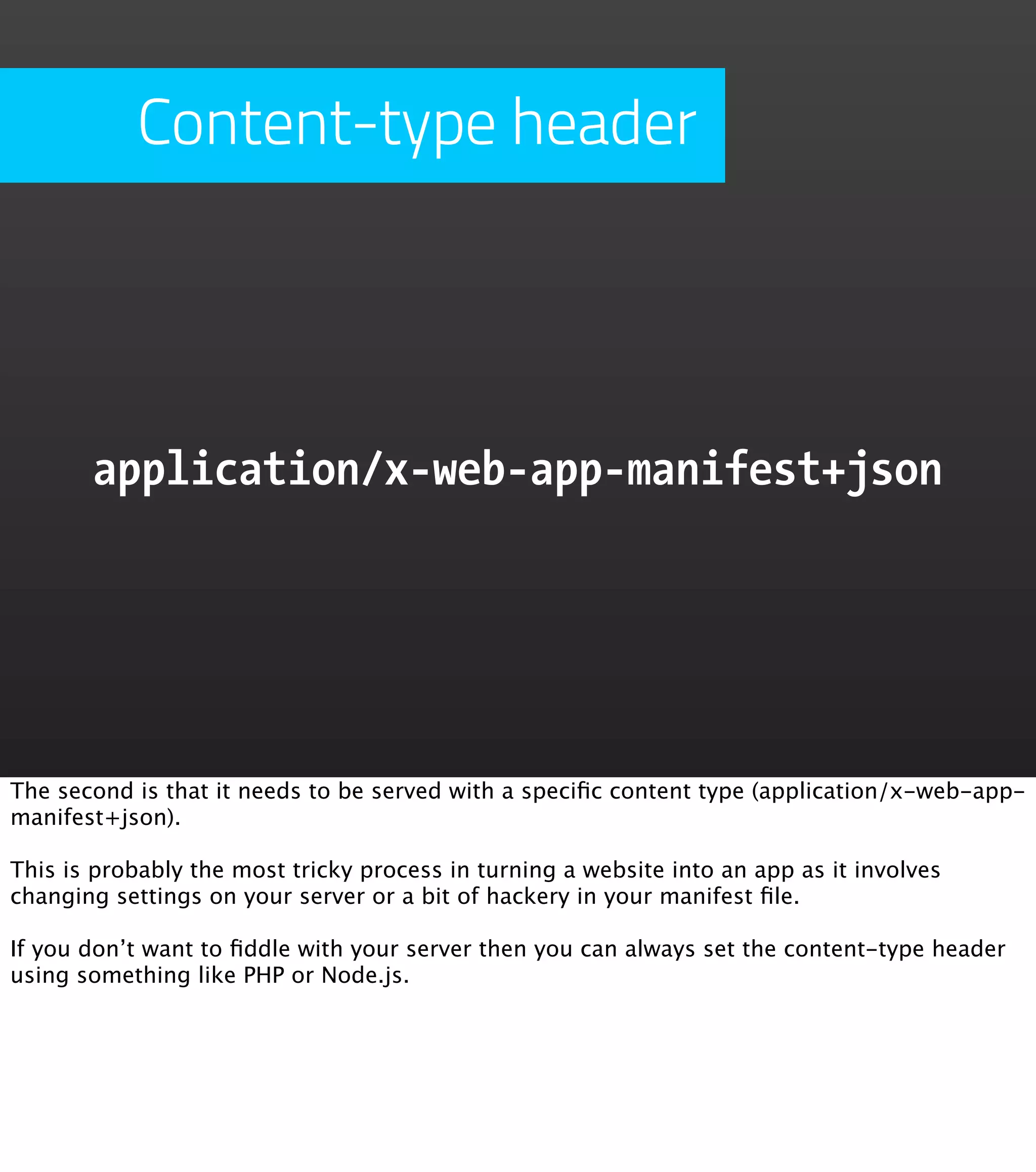 Content-type header




       application/x-web-app-manifest+json




The second is that it needs to be served with a speciﬁc content type (application/x-web-app-
manifest+json).

This is probably the most tricky process in turning a website into an app as it involves
changing settings on your server or a bit of hackery in your manifest ﬁle.

If you don’t want to ﬁddle with your server then you can always set the content-type header
using something like PHP or Node.js.
 