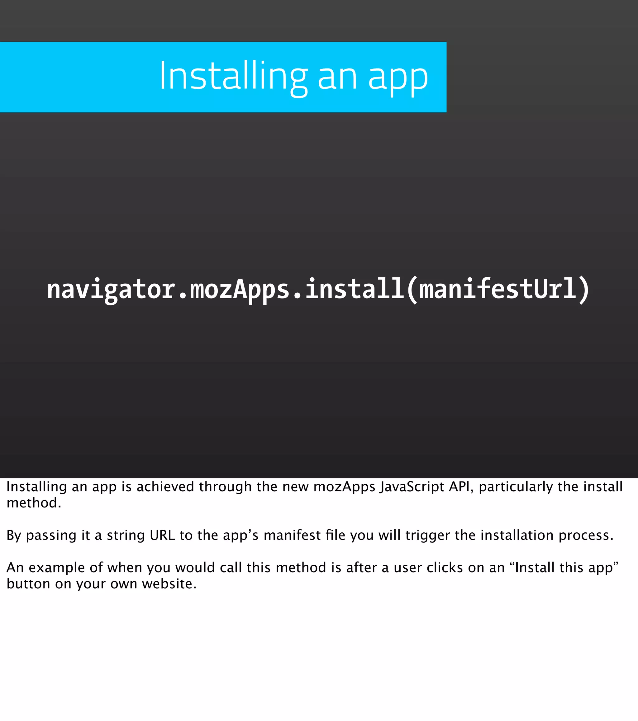 Installing an app




      navigator.mozApps.install(manifestUrl)




Installing an app is achieved through the new mozApps JavaScript API, particularly the install
method.

By passing it a string URL to the app’s manifest ﬁle you will trigger the installation process.

An example of when you would call this method is after a user clicks on an “Install this app”
button on your own website.
 