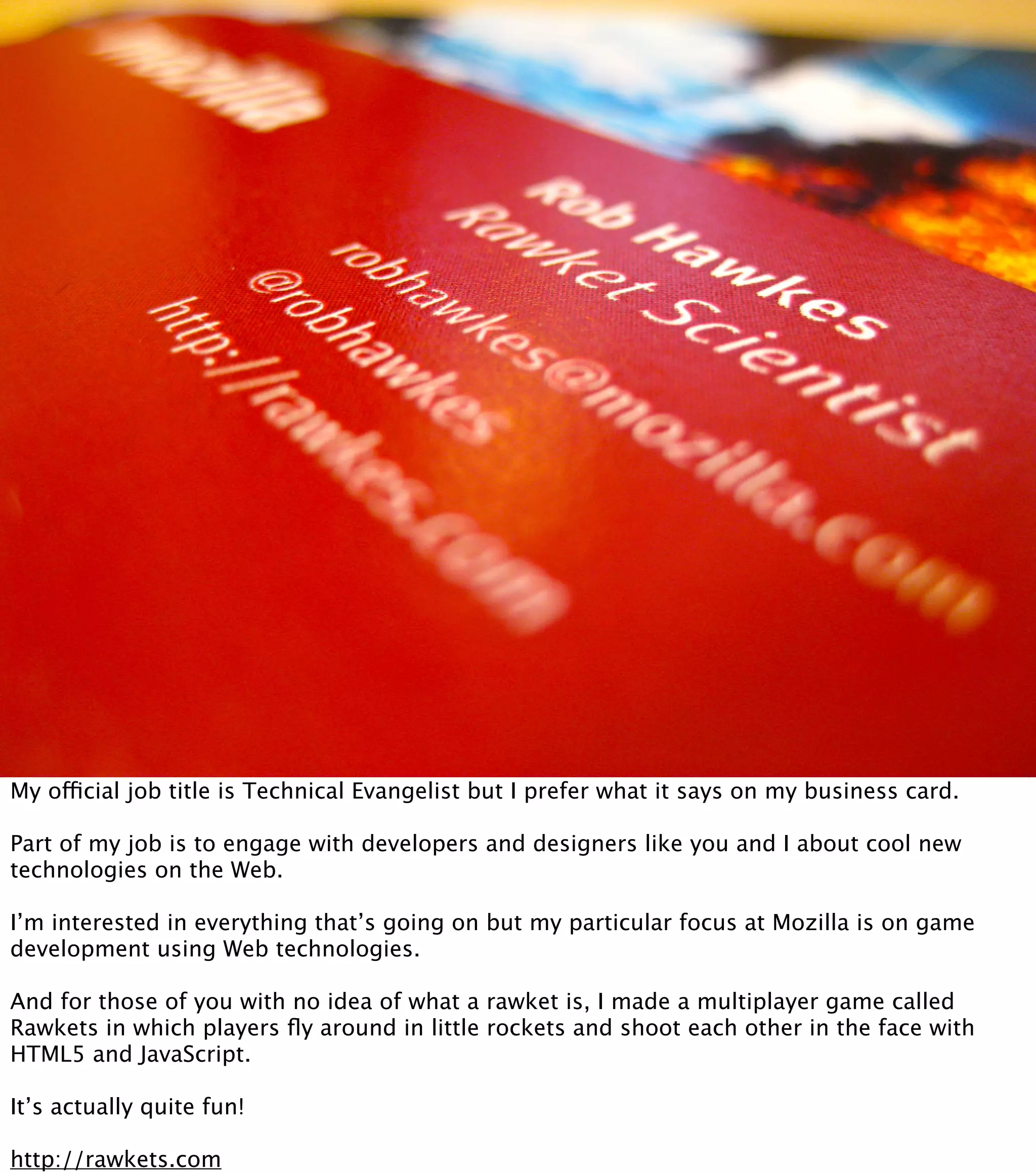 My official job title is Technical Evangelist but I prefer what it says on my business card.

Part of my job is to engage with developers and designers like you and I about cool new
technologies on the Web.

I’m interested in everything that’s going on but my particular focus at Mozilla is on game
development using Web technologies.

And for those of you with no idea of what a rawket is, I made a multiplayer game called
Rawkets in which players ﬂy around in little rockets and shoot each other in the face with
HTML5 and JavaScript.

It’s actually quite fun!

http://rawkets.com
 