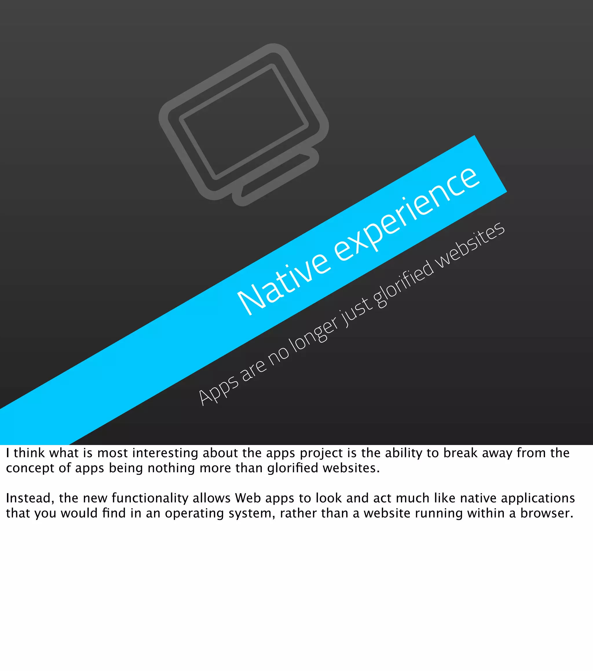 nce
                                                          erie
                                                       exp     eb
                                                                 sit
                                                                    es

                                          ive           ifie
                                                            dw
                                        at           lor
                                       N     er
                                                jus
                                                   tg
                                            long
                                         no
                                     are
                                  ps
                                Ap

I think what is most interesting about the apps project is the ability to break away from the
concept of apps being nothing more than gloriﬁed websites.

Instead, the new functionality allows Web apps to look and act much like native applications
that you would ﬁnd in an operating system, rather than a website running within a browser.
 
