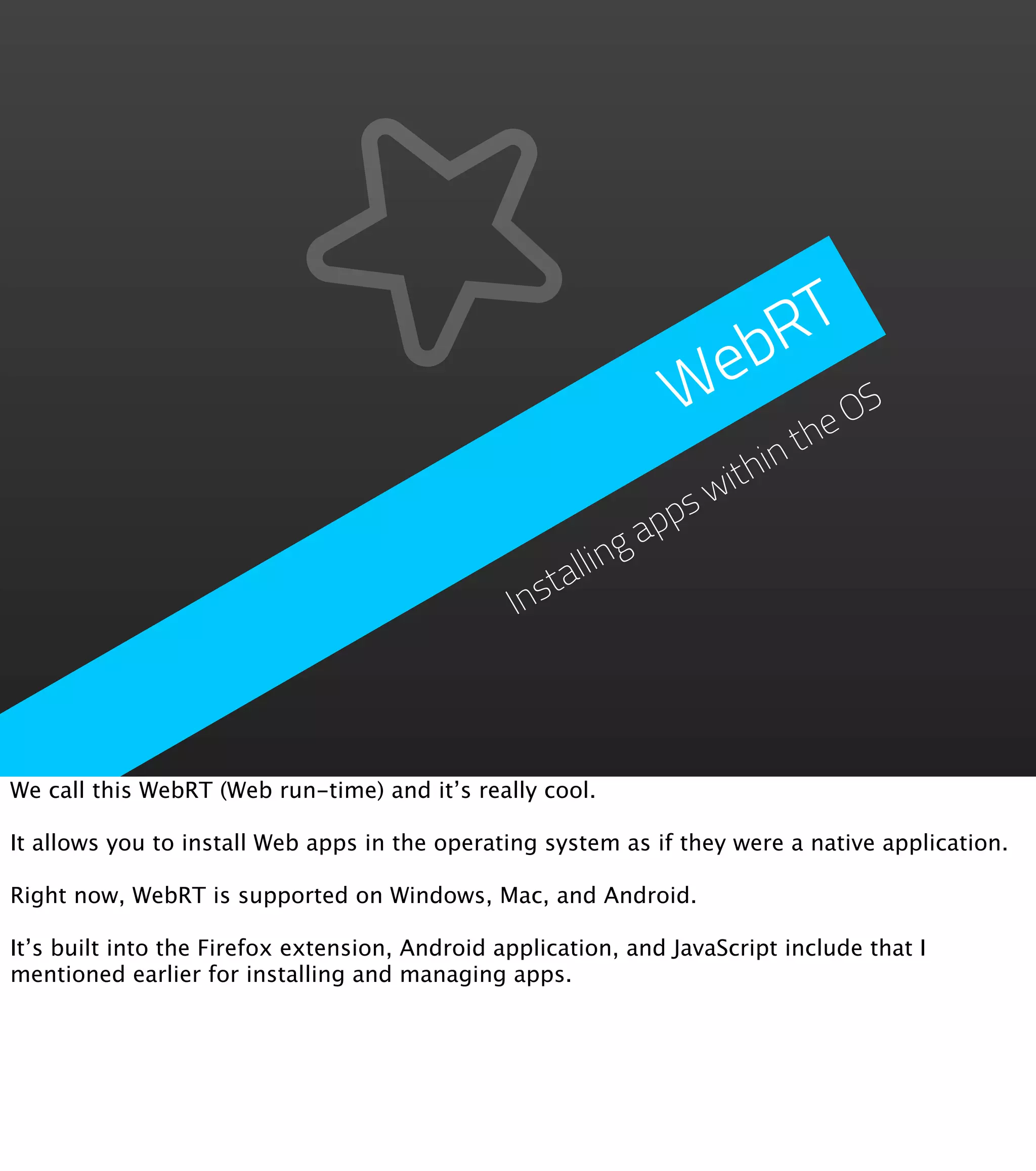 RT
                                                                 eb
                                                                W    e OS
                                                                      th
                                                                ithin
                                                              sw
                                                            pp
                                                          ga
                                                      llin
                                                 Insta




We call this WebRT (Web run-time) and it’s really cool.

It allows you to install Web apps in the operating system as if they were a native application.

Right now, WebRT is supported on Windows, Mac, and Android.

It’s built into the Firefox extension, Android application, and JavaScript include that I
mentioned earlier for installing and managing apps.
 