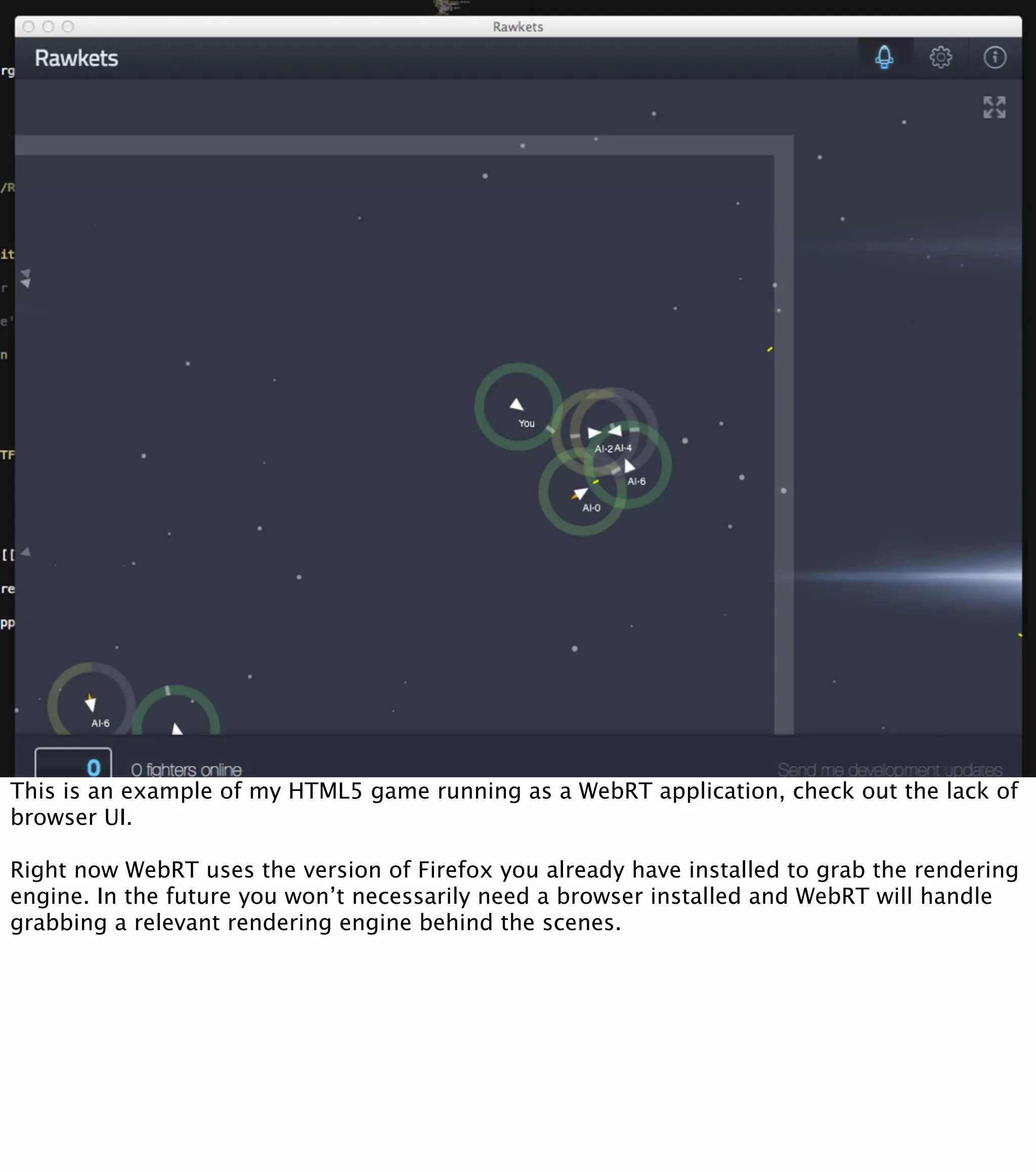 This is an example of my HTML5 game running as a WebRT application, check out the lack of
browser UI.

Right now WebRT uses the version of Firefox you already have installed to grab the rendering
engine. In the future you won’t necessarily need a browser installed and WebRT will handle
grabbing a relevant rendering engine behind the scenes.
 