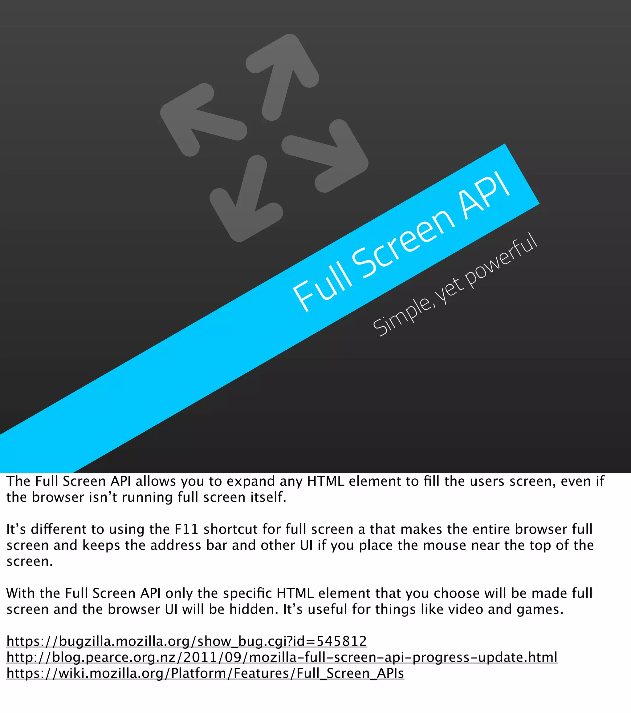 PI
                                                            n  A
                                                      re  e           ul
                                                   Sc             we
                                                                    rf
                                               ull           et
                                                                po
                                              F      im
                                                        ple
                                                           ,y
                                                          S




The Full Screen API allows you to expand any HTML element to ﬁll the users screen, even if
the browser isn’t running full screen itself.

It’s different to using the F11 shortcut for full screen a that makes the entire browser full
screen and keeps the address bar and other UI if you place the mouse near the top of the
screen.

With the Full Screen API only the speciﬁc HTML element that you choose will be made full
screen and the browser UI will be hidden. It’s useful for things like video and games.

https://bugzilla.mozilla.org/show_bug.cgi?id=545812
http://blog.pearce.org.nz/2011/09/mozilla-full-screen-api-progress-update.html
https://wiki.mozilla.org/Platform/Features/Full_Screen_APIs
 