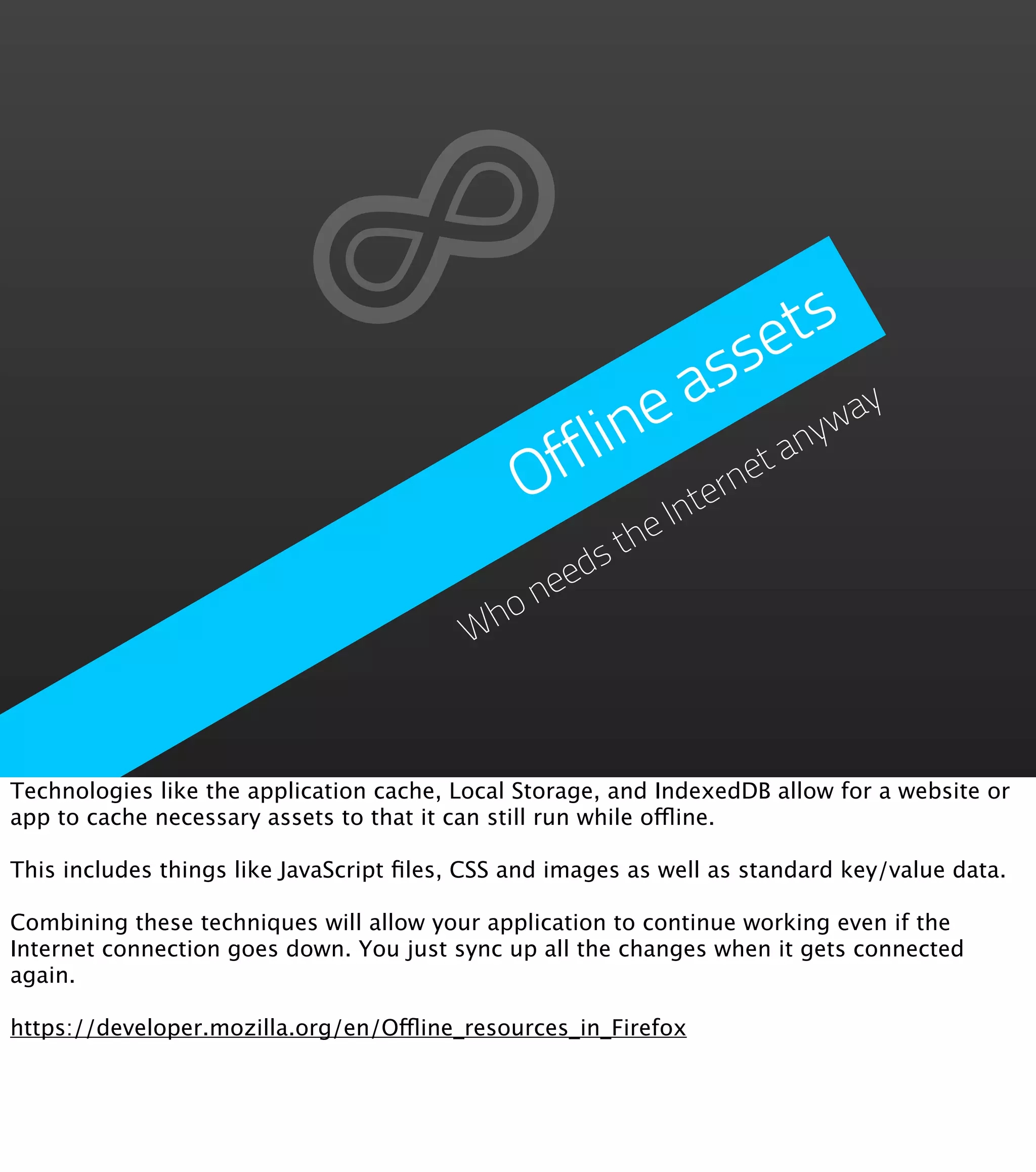 se  ts
                                                        a s
                                                  line           yw
                                                                   ay

                                               Off       ern
                                                            et
                                                               an
                                                      Int
                                                    he
                                                  st
                                                ed
                                              ne
                                          Who



Technologies like the application cache, Local Storage, and IndexedDB allow for a website or
app to cache necessary assets to that it can still run while offline.

This includes things like JavaScript ﬁles, CSS and images as well as standard key/value data.

Combining these techniques will allow your application to continue working even if the
Internet connection goes down. You just sync up all the changes when it gets connected
again.

https://developer.mozilla.org/en/Offline_resources_in_Firefox
 
