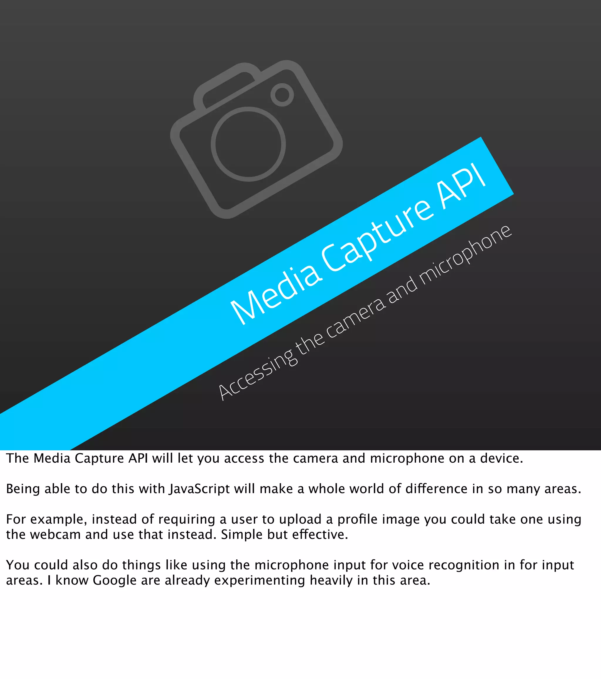 PI
                                                             A
                                                         re
                                                       tu phone
                                                     ap
                                        ia          C m     icro
                                      ed      era
                                                  and
                                     M     cam
                                            the
                                      ssing
                                    ce
                                  Ac

The Media Capture API will let you access the camera and microphone on a device.

Being able to do this with JavaScript will make a whole world of difference in so many areas.

For example, instead of requiring a user to upload a proﬁle image you could take one using
the webcam and use that instead. Simple but effective.

You could also do things like using the microphone input for voice recognition in for input
areas. I know Google are already experimenting heavily in this area.
 