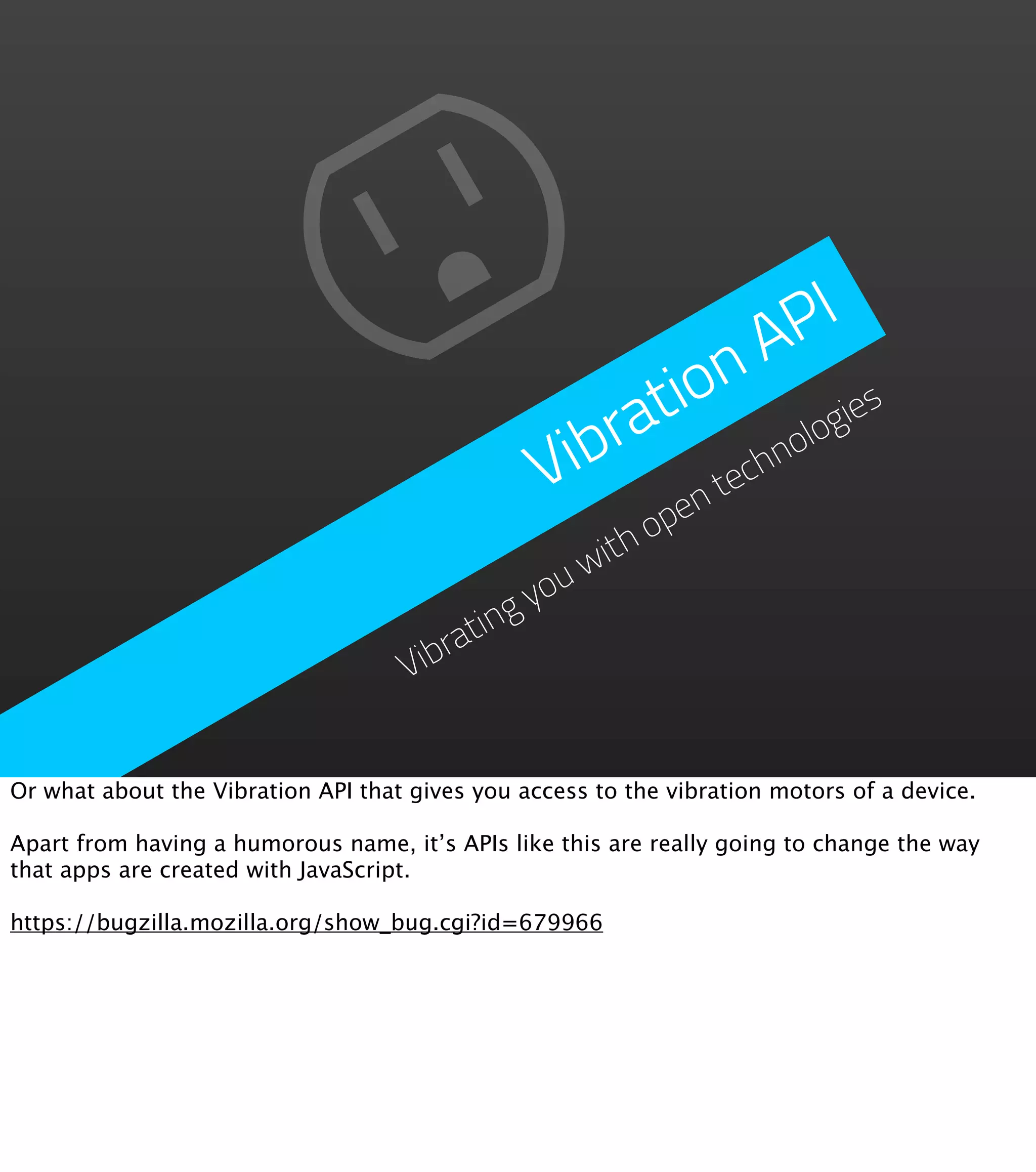 P I
                                                         n   A
                                                      tio ogies
                                                  ibra      hn
                                                              ol
                                                 V     ent
                                                          ec
                                                      op
                                                  ith
                                              youw
                                        ating
                                    Vibr


Or what about the Vibration API that gives you access to the vibration motors of a device.

Apart from having a humorous name, it’s APIs like this are really going to change the way
that apps are created with JavaScript.

https://bugzilla.mozilla.org/show_bug.cgi?id=679966
 