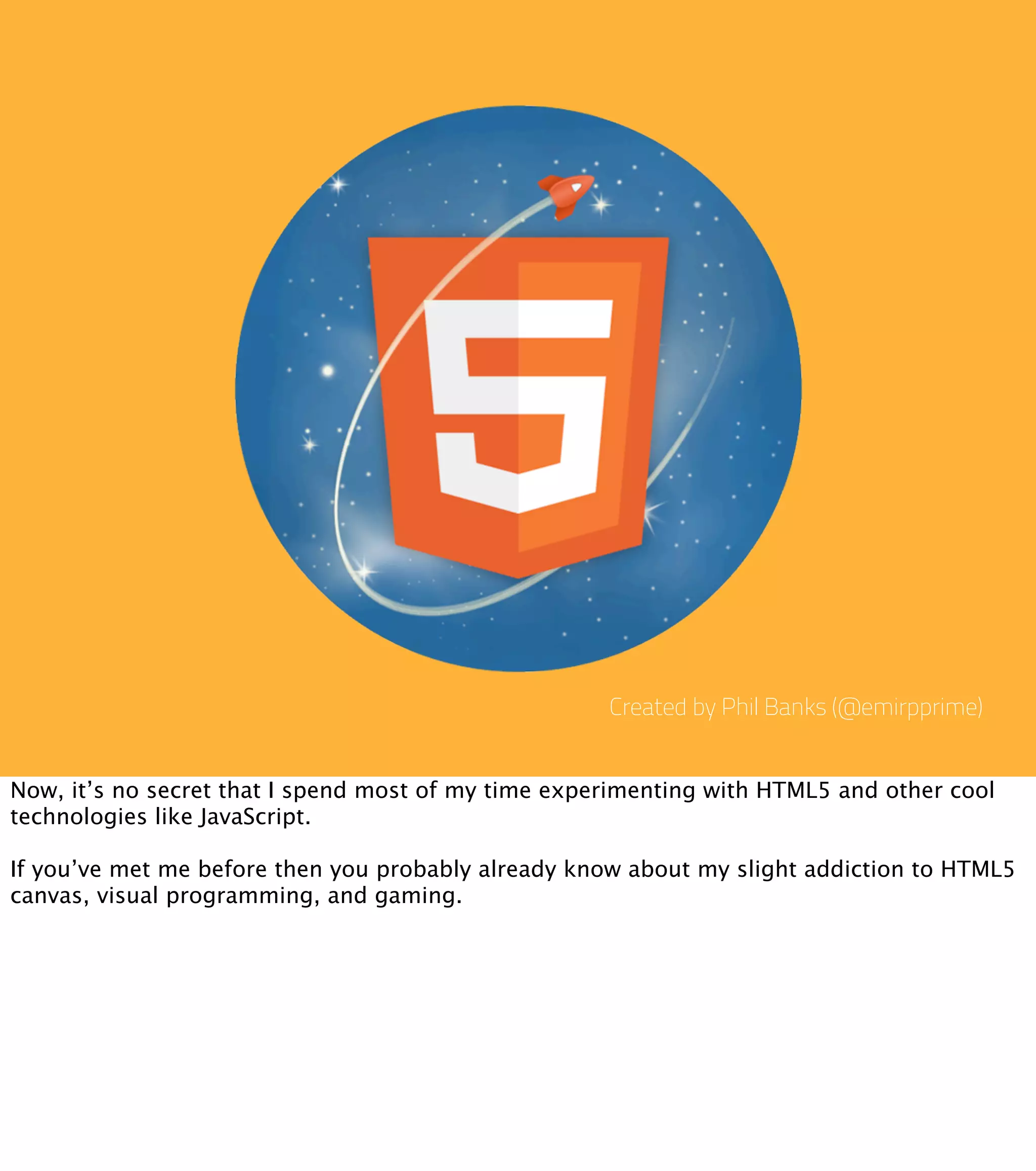 Created by Phil Banks (@emirpprime)


Now, it’s no secret that I spend most of my time experimenting with HTML5 and other cool
technologies like JavaScript.

If you’ve met me before then you probably already know about my slight addiction to HTML5
canvas, visual programming, and gaming.
 