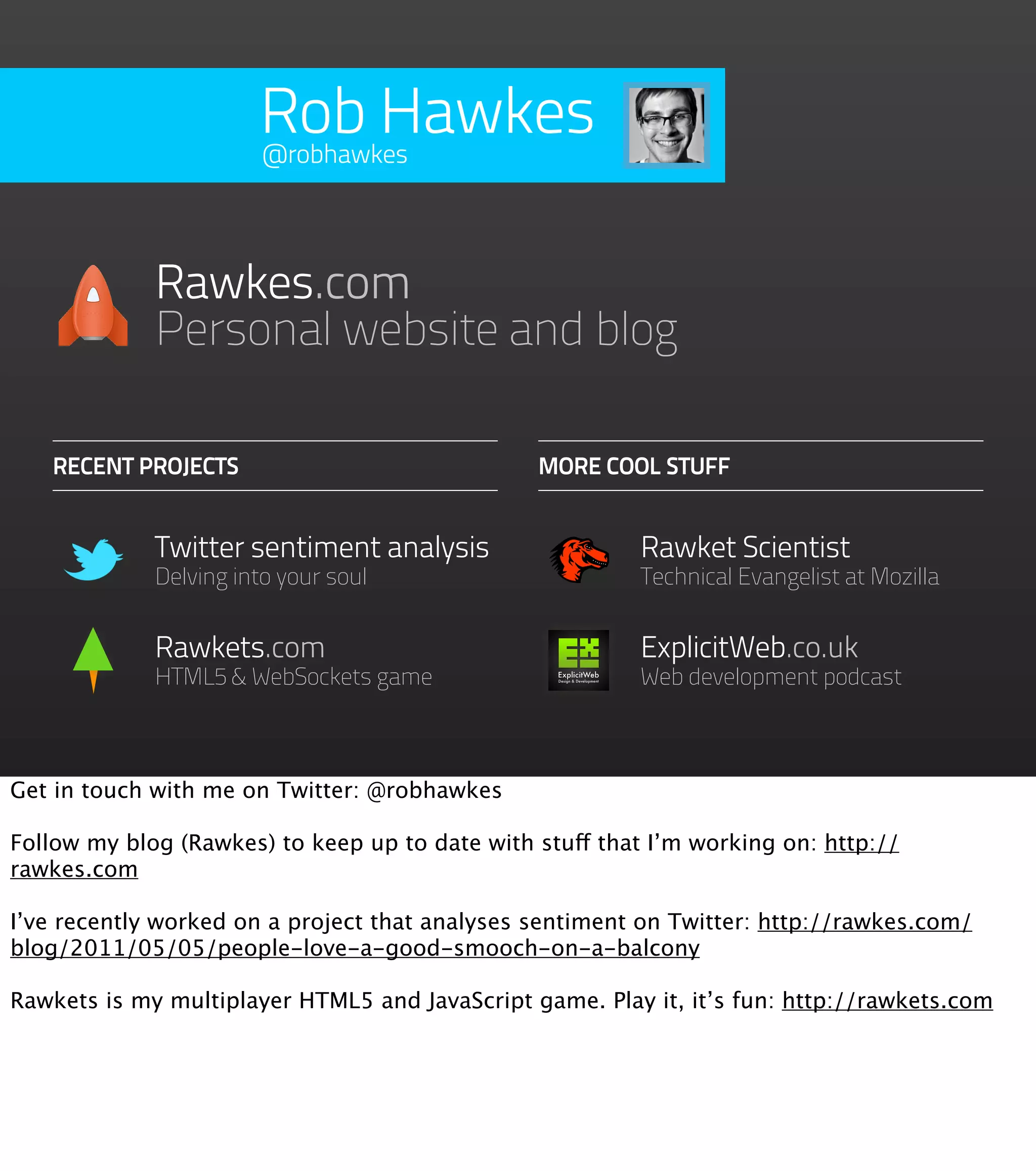 Rob Hawkes
                       @robhawkes




             Rawkes.com
             Personal website and blog

   RECENT PROJECTS                              MORE COOL STUFF


             Twitter sentiment analysis                   Rawket Scientist
             Delving into your soul                       Technical Evangelist at Mozilla


             Rawkets.com                                  ExplicitWeb.co.uk
             HTML5 & WebSockets game                      Web development podcast



Get in touch with me on Twitter: @robhawkes

Follow my blog (Rawkes) to keep up to date with stuff that I’m working on: http://
rawkes.com

I’ve recently worked on a project that analyses sentiment on Twitter: http://rawkes.com/
blog/2011/05/05/people-love-a-good-smooch-on-a-balcony

Rawkets is my multiplayer HTML5 and JavaScript game. Play it, it’s fun: http://rawkets.com
 