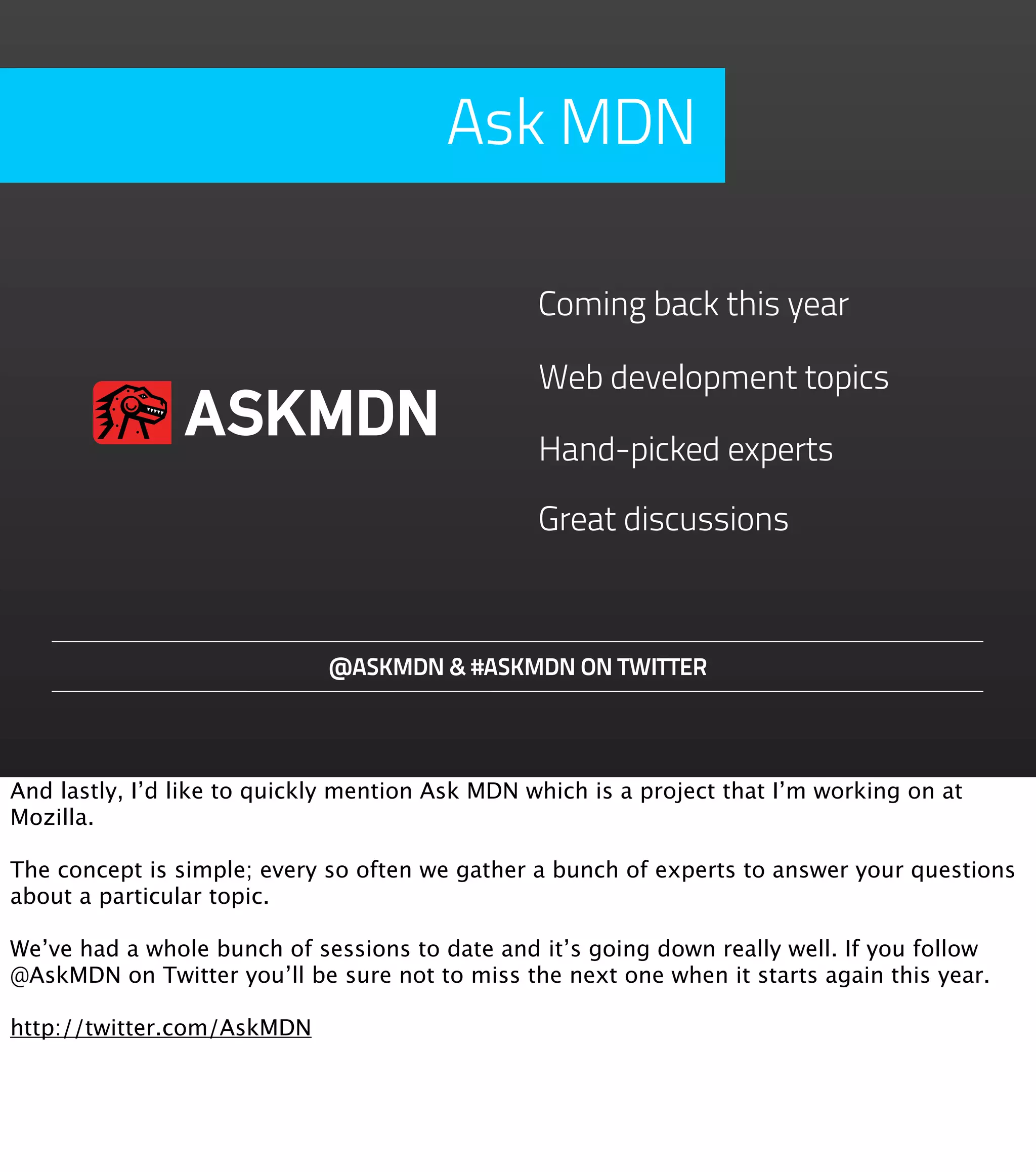 Ask MDN

                                                 Coming back this year

                                                 Web development topics
                ASKMDN                           Hand-picked experts

                                                 Great discussions



                             @ASKMDN & #ASKMDN ON TWITTER




And lastly, I’d like to quickly mention Ask MDN which is a project that I’m working on at
Mozilla.

The concept is simple; every so often we gather a bunch of experts to answer your questions
about a particular topic.

We’ve had a whole bunch of sessions to date and it’s going down really well. If you follow
@AskMDN on Twitter you’ll be sure not to miss the next one when it starts again this year.

http://twitter.com/AskMDN
 