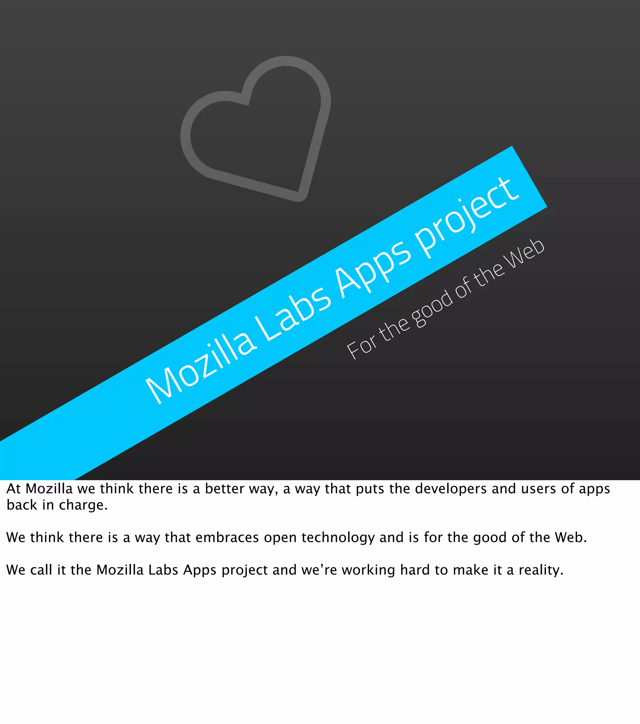 je ct
                                            p ro eb
                                       p s            W
                                   A p           fthe
                                bs         good
                                                o
                              La      rthe
                        zilla       Fo

                      Mo

At Mozilla we think there is a better way, a way that puts the developers and users of apps
back in charge.

We think there is a way that embraces open technology and is for the good of the Web.

We call it the Mozilla Labs Apps project and we’re working hard to make it a reality.
 