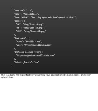 {
              "version": "1.0",
              "name": "MozillaBall",
              "description": "Exciting Open Web development action!",
              "icons": {
                 "16": "/img/icon-16.png",
                 "48": "/img/icon-48.png",
                 "128": "/img/icon-128.png"
              },
              "developer": {
                 "name": "Mozilla Labs",
                 "url": "http://mozillalabs.com"
              },
              "installs_allowed_from": [
                 "https://appstore.mozillalabs.com"
              ],
              "default_locale": "en"
          }


This is a JSON ﬁle that effectively describes your application; it’s name, icons, and other
related data.
 