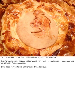 I work at Mozilla, a non-proﬁt company who is ﬁghting for a better Web.

If you’re unsure about how much I love Mozilla then check out this beautiful chicken and leek
pie with extra Firefox goodness.

It was made by my talented girlfriend and it was delicious.
 