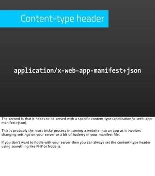Content-type header




       application/x-web-app-manifest+json




The second is that it needs to be served with a speciﬁc content type (application/x-web-app-
manifest+json).

This is probably the most tricky process in turning a website into an app as it involves
changing settings on your server or a bit of hackery in your manifest ﬁle.

If you don’t want to ﬁddle with your server then you can always set the content-type header
using something like PHP or Node.js.
 