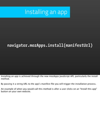 Installing an app




      navigator.mozApps.install(manifestUrl)




Installing an app is achieved through the new mozApps JavaScript API, particularly the install
method.

By passing it a string URL to the app’s manifest ﬁle you will trigger the installation process.

An example of when you would call this method is after a user clicks on an “Install this app”
button on your own website.
 