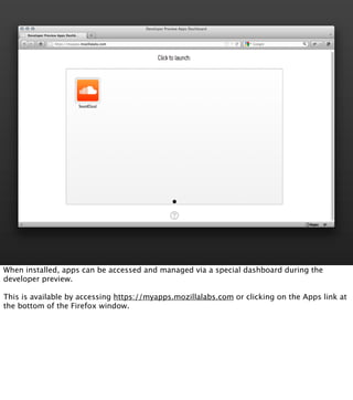 When installed, apps can be accessed and managed via a special dashboard during the
developer preview.

This is available by accessing https://myapps.mozillalabs.com or clicking on the Apps link at
the bottom of the Firefox window.
 