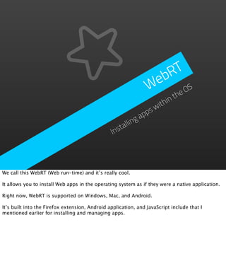 RT
                                                                 eb
                                                                W    e OS
                                                                      th
                                                                ithin
                                                              sw
                                                            pp
                                                          ga
                                                      llin
                                                 Insta




We call this WebRT (Web run-time) and it’s really cool.

It allows you to install Web apps in the operating system as if they were a native application.

Right now, WebRT is supported on Windows, Mac, and Android.

It’s built into the Firefox extension, Android application, and JavaScript include that I
mentioned earlier for installing and managing apps.
 