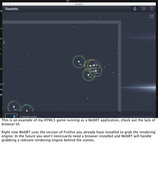 This is an example of my HTML5 game running as a WebRT application, check out the lack of
browser UI.

Right now WebRT uses the version of Firefox you already have installed to grab the rendering
engine. In the future you won’t necessarily need a browser installed and WebRT will handle
grabbing a relevant rendering engine behind the scenes.
 