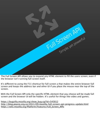 PI
                                                            n  A
                                                      re  e           ul
                                                   Sc             we
                                                                    rf
                                               ull           et
                                                                po
                                              F      im
                                                        ple
                                                           ,y
                                                          S




The Full Screen API allows you to expand any HTML element to ﬁll the users screen, even if
the browser isn’t running full screen itself.

It’s different to using the F11 shortcut for full screen a that makes the entire browser full
screen and keeps the address bar and other UI if you place the mouse near the top of the
screen.

With the Full Screen API only the speciﬁc HTML element that you choose will be made full
screen and the browser UI will be hidden. It’s useful for things like video and games.

https://bugzilla.mozilla.org/show_bug.cgi?id=545812
http://blog.pearce.org.nz/2011/09/mozilla-full-screen-api-progress-update.html
https://wiki.mozilla.org/Platform/Features/Full_Screen_APIs
 