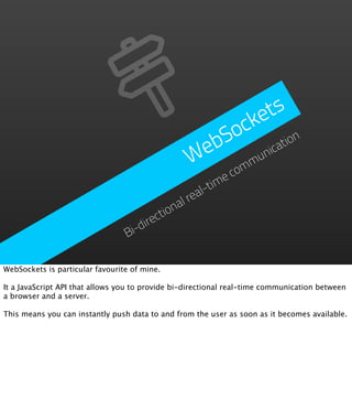 e ts
                                                      ock
                                                    bS       ation
                                                   e
                                                  W omm  un
                                                           ic

                                                          ec
                                                     l-tim
                                             al   rea
                                        ction
                                     ire
                                 Bi-d


WebSockets is particular favourite of mine.

It a JavaScript API that allows you to provide bi-directional real-time communication between
a browser and a server.

This means you can instantly push data to and from the user as soon as it becomes available.
 