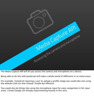PI
                                                             A
                                                         re
                                                       tu phone
                                                     ap
                                        ia          C m     icro
                                      ed      era
                                                  and
                                     M     cam
                                            the
                                      ssing
                                    ce
                                  Ac

The Media Capture API will let you access the camera and microphone on a device.

Being able to do this with JavaScript will make a whole world of difference in so many areas.

For example, instead of requiring a user to upload a proﬁle image you could take one using
the webcam and use that instead. Simple but effective.

You could also do things like using the microphone input for voice recognition in for input
areas. I know Google are already experimenting heavily in this area.
 