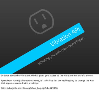P I
                                                         n   A
                                                      tio ogies
                                                  ibra      hn
                                                              ol
                                                 V     ent
                                                          ec
                                                      op
                                                  ith
                                              youw
                                        ating
                                    Vibr


Or what about the Vibration API that gives you access to the vibration motors of a device.

Apart from having a humorous name, it’s APIs like this are really going to change the way
that apps are created with JavaScript.

https://bugzilla.mozilla.org/show_bug.cgi?id=679966
 