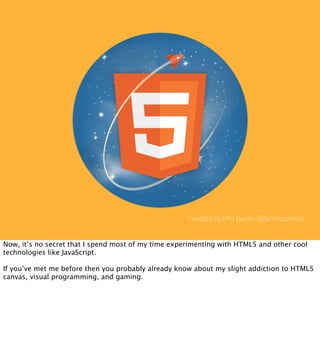 Created by Phil Banks (@emirpprime)


Now, it’s no secret that I spend most of my time experimenting with HTML5 and other cool
technologies like JavaScript.

If you’ve met me before then you probably already know about my slight addiction to HTML5
canvas, visual programming, and gaming.
 