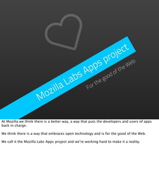 je ct
                                            p ro eb
                                       p s            W
                                   A p           fthe
                                bs         good
                                                o
                              La      rthe
                        zilla       Fo

                      Mo

At Mozilla we think there is a better way, a way that puts the developers and users of apps
back in charge.

We think there is a way that embraces open technology and is for the good of the Web.

We call it the Mozilla Labs Apps project and we’re working hard to make it a reality.
 
