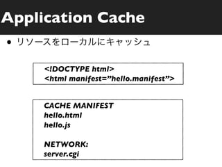 Application Cache
•
     <!DOCTYPE html>
     <html manifest=”hello.manifest”>


     CACHE MANIFEST
     hello.html
     hello.js

     NETWORK:
     server.cgi
 