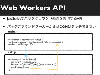 Web Workers API
•   JavaScript                                                    API

•                                                           DOM
    main.js

    var worker = new Worker(“calc.js”);
    worker.onmessage = function(event) { alert(event.data); };
    worker.postMessage(100);


    calc.js
    onmessage = function(event) {
       var num = event.data.num;
       for (var i = 0; i < 10000; i++) { num = num + i; }
       postMessage(num);
    };
 