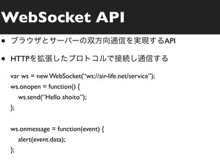 WebSocket API
•                                                          API

•   HTTP

    var ws = new WebSocket(“ws://air-life.net/service”);
    ws.onopen = function() {
         ws.send(“Hello shoito”);
    };


    ws.onmessage = function(event) {
         alert(event.data);
    };
 