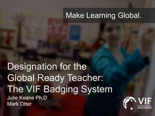 Designation for the
Global Ready Teacher:
The VIF Badging System
Julie Keane Ph.D
Mark Otter
Make Learning Global.
 
