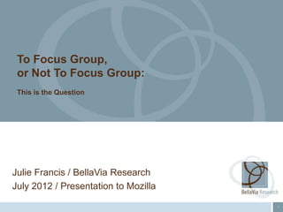 To Focus Group,
 or Not To Focus Group:
 This is the Question




Julie Francis / BellaVia Research
July 2012 / Presentation to Mozilla
                                      1
 