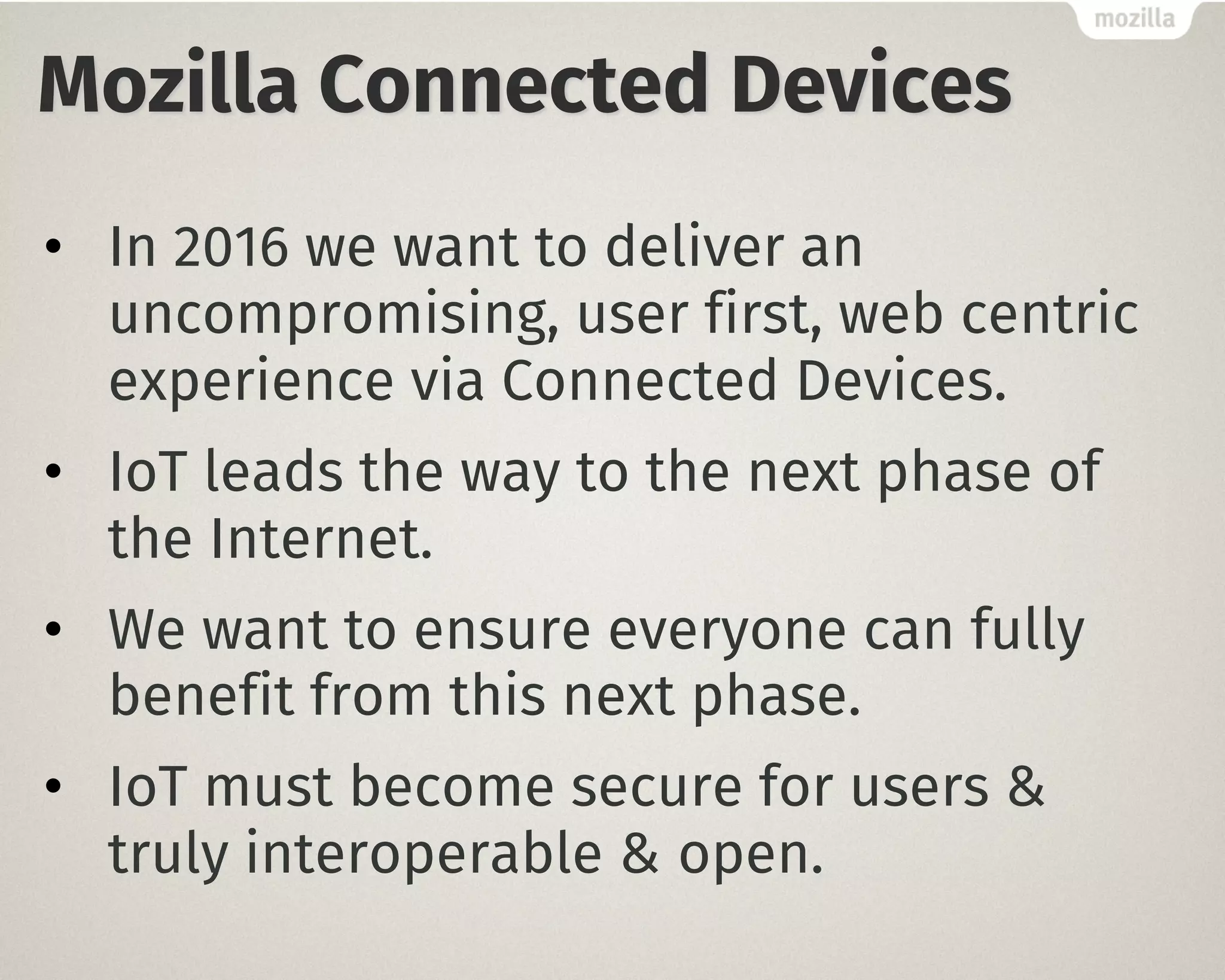 Mozilla Connected Devices
• In 2016 we want to deliver an
uncompromising, user first, web centric
experience via Connected Devices.
• IoT leads the way to the next phase of
the Internet.
• We want to ensure everyone can fully
benefit from this next phase.
• IoT must become secure for users &
truly interoperable & open.
 