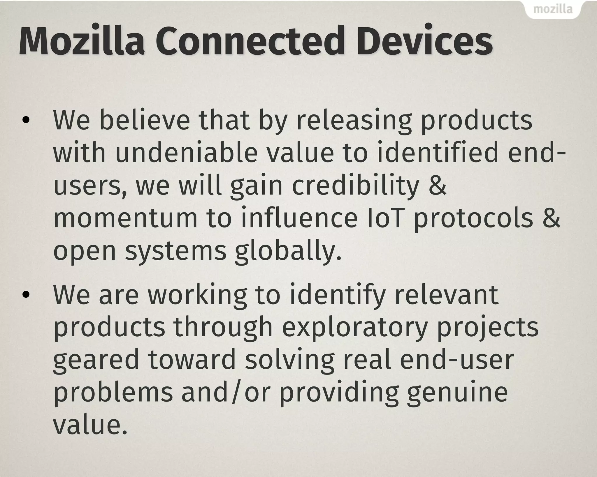 Mozilla Connected Devices
• We believe that by releasing products
with undeniable value to identified end-
users, we will gain credibility &
momentum to influence IoT protocols &
open systems globally.
• We are working to identify relevant
products through exploratory projects
geared toward solving real end-user
problems and/or providing genuine
value.
 