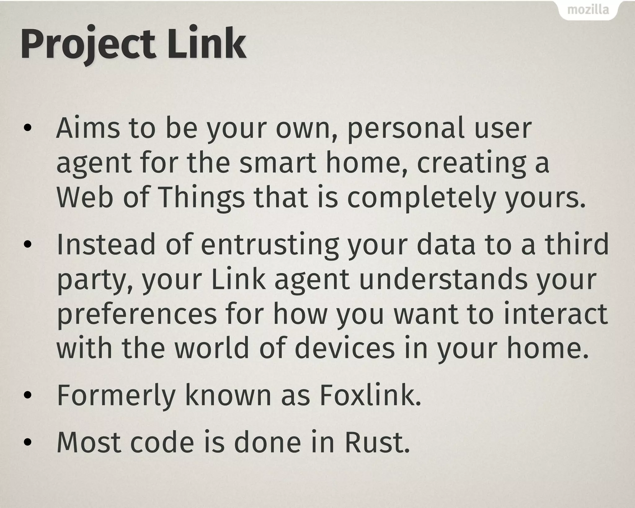 Project Link
• Aims to be your own, personal user
agent for the smart home, creating a
Web of Things that is completely yours.
• Instead of entrusting your data to a third
party, your Link agent understands your
preferences for how you want to interact
with the world of devices in your home.
• Formerly known as Foxlink.
• Most code is done in Rust.
 