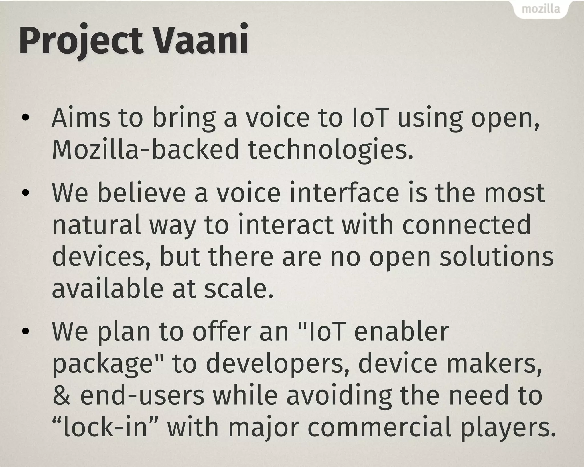 Project Vaani
• Aims to bring a voice to IoT using open,
Mozilla-backed technologies.
• We believe a voice interface is the most
natural way to interact with connected
devices, but there are no open solutions
available at scale.
• We plan to offer an "IoT enabler
package" to developers, device makers,
& end-users while avoiding the need to
“lock-in” with major commercial players.
 