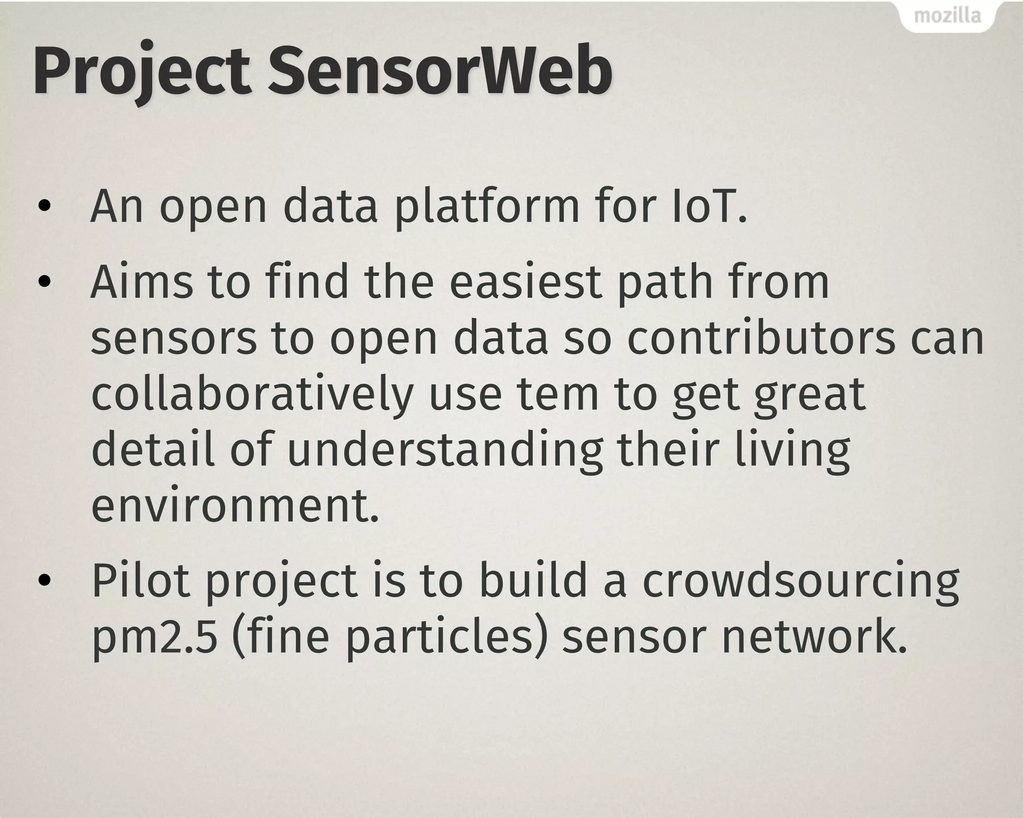 Project SensorWeb
• An open data platform for IoT.
• Aims to find the easiest path from
sensors to open data so contributors can
collaboratively use tem to get great
detail of understanding their living
environment.
• Pilot project is to build a crowdsourcing
pm2.5 (fine particles) sensor network.
 